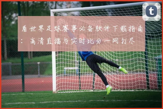 看世界足球赛事必备软件下载指南:高清直播与实时比分一网打尽