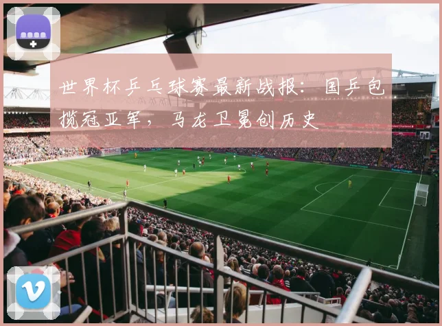 世界杯乒乓球赛最新战报:国乒包揽冠亚军,马龙卫冕创历史