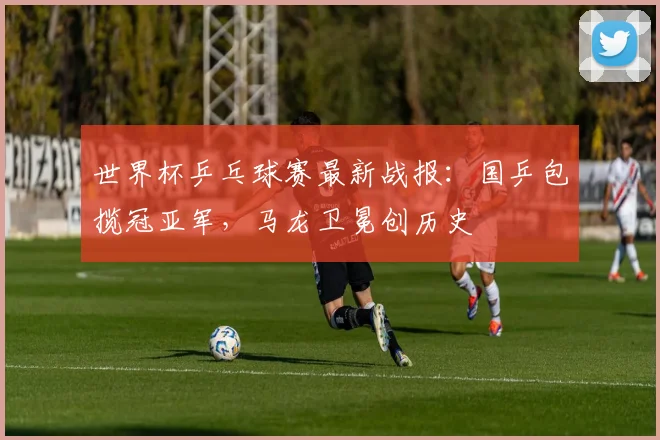 世界杯乒乓球赛最新战报：国乒包揽冠亚军，马龙卫冕创历史