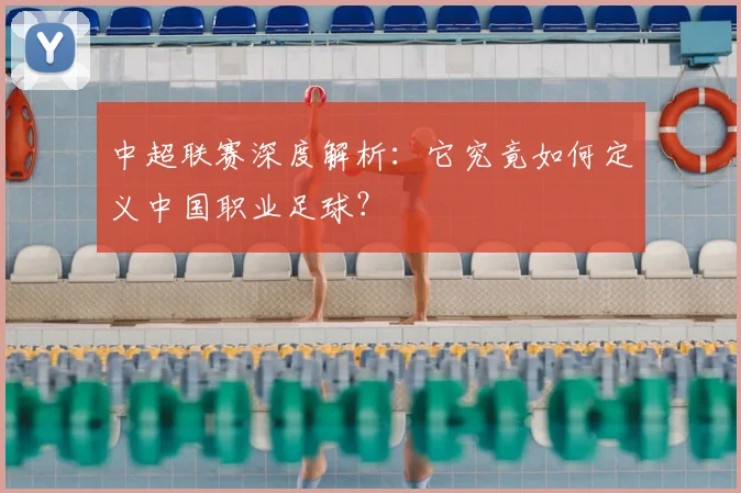 中超联赛深度解析:它究竟如何定义中国职业足球?