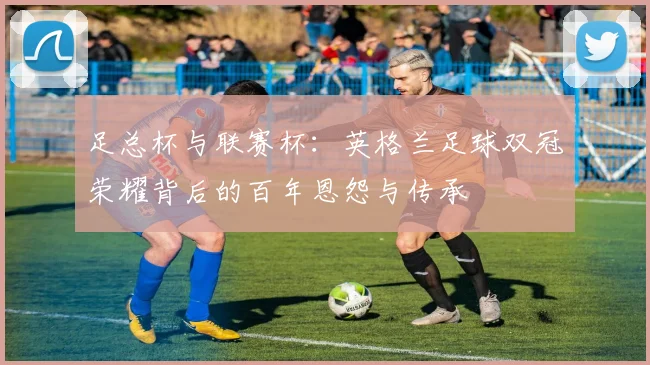 足总杯与联赛杯:英格兰足球双冠荣耀背后的百年恩怨与传承